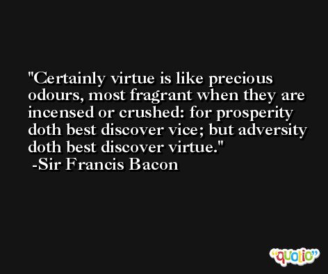 Certainly virtue is like precious odours, most fragrant when they are incensed or crushed: for prosperity doth best discover vice; but adversity doth best discover virtue. -Sir Francis Bacon
