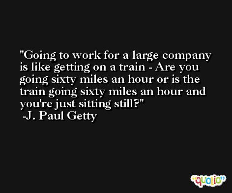 Going to work for a large company is like getting on a train - Are you going sixty miles an hour or is the train going sixty miles an hour and you're just sitting still? -J. Paul Getty