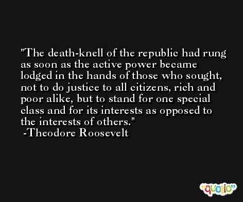 The death-knell of the republic had rung as soon as the active power became lodged in the hands of those who sought, not to do justice to all citizens, rich and poor alike, but to stand for one special class and for its interests as opposed to the interests of others. -Theodore Roosevelt