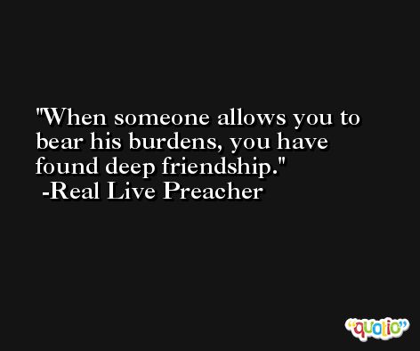 When someone allows you to bear his burdens, you have found deep friendship. -Real Live Preacher