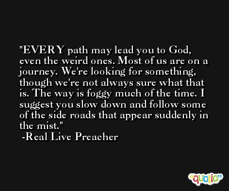 EVERY path may lead you to God, even the weird ones. Most of us are on a journey. We're looking for something, though we're not always sure what that is. The way is foggy much of the time. I suggest you slow down and follow some of the side roads that appear suddenly in the mist. -Real Live Preacher