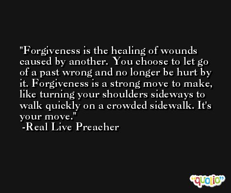 Forgiveness is the healing of wounds caused by another. You choose to let go of a past wrong and no longer be hurt by it. Forgiveness is a strong move to make, like turning your shoulders sideways to walk quickly on a crowded sidewalk. It's your move. -Real Live Preacher