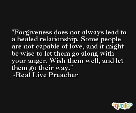 Forgiveness does not always lead to a healed relationship. Some people are not capable of love, and it might be wise to let them go along with your anger. Wish them well, and let them go their way. -Real Live Preacher