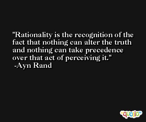 Rationality is the recognition of the fact that nothing can alter the truth and nothing can take precedence over that act of perceiving it. -Ayn Rand
