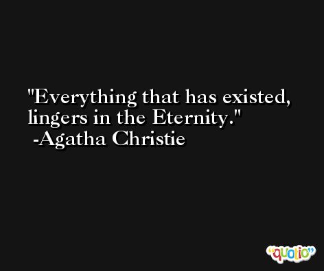 Everything that has existed, lingers in the Eternity. -Agatha Christie