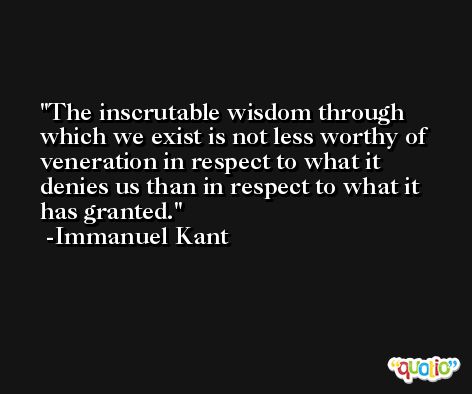 The inscrutable wisdom through which we exist is not less worthy of veneration in respect to what it denies us than in respect to what it has granted. -Immanuel Kant