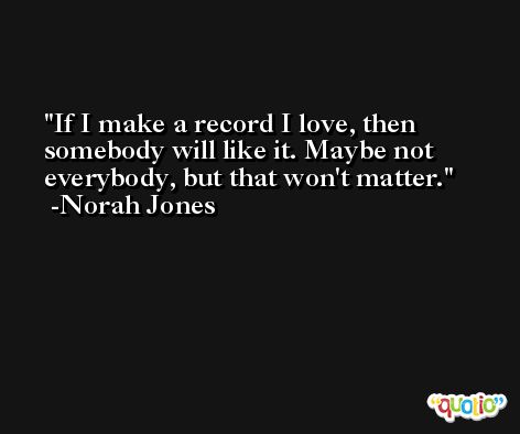 If I make a record I love, then somebody will like it. Maybe not everybody, but that won't matter. -Norah Jones