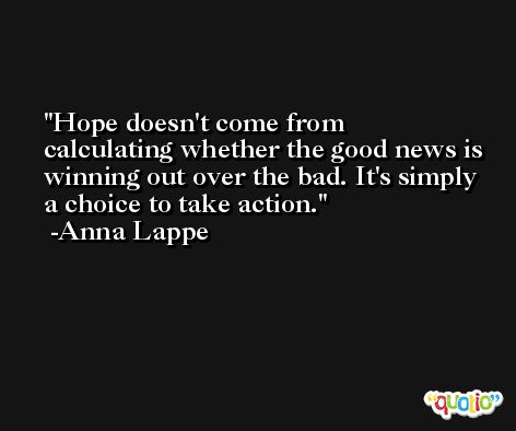 Hope doesn't come from calculating whether the good news is winning out over the bad. It's simply a choice to take action. -Anna Lappe