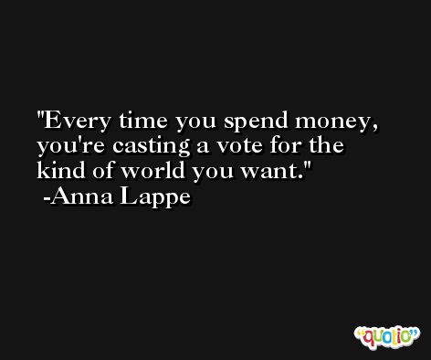 Every time you spend money, you're casting a vote for the kind of world you want. -Anna Lappe