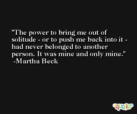 The power to bring me out of solitude - or to push me back into it - had never belonged to another person. It was mine and only mine. -Martha Beck