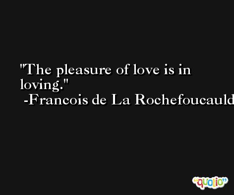 The pleasure of love is in loving. -Francois de La Rochefoucauld