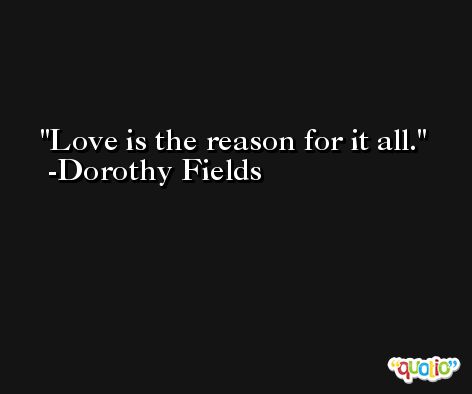 Love is the reason for it all. -Dorothy Fields