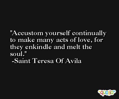 Accustom yourself continually to make many acts of love, for they enkindle and melt the soul. -Saint Teresa Of Avila