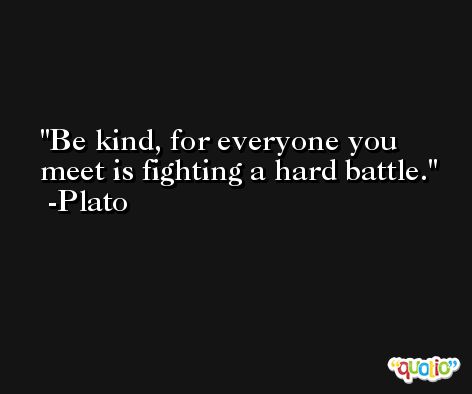 Be kind, for everyone you meet is fighting a hard battle. -Plato