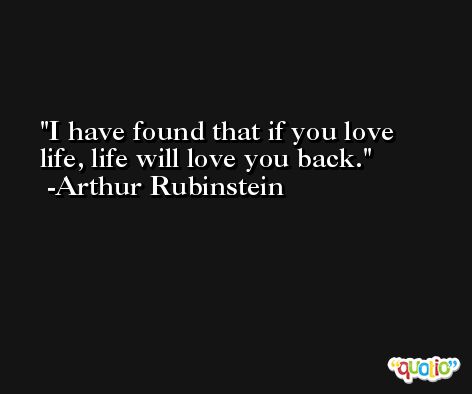 I have found that if you love life, life will love you back. -Arthur Rubinstein