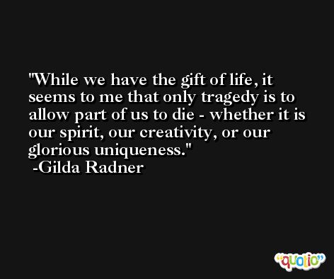 While we have the gift of life, it seems to me that only tragedy is to allow part of us to die - whether it is our spirit, our creativity, or our glorious uniqueness. -Gilda Radner