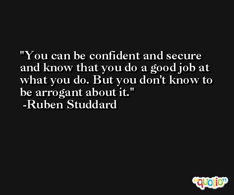 You can be confident and secure and know that you do a good job at what you do. But you don't know to be arrogant about it. -Ruben Studdard
