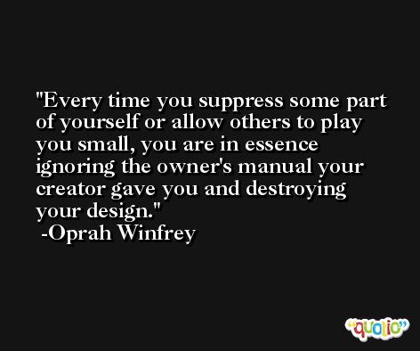 Every time you suppress some part of yourself or allow others to play you small, you are in essence ignoring the owner's manual your creator gave you and destroying your design. -Oprah Winfrey