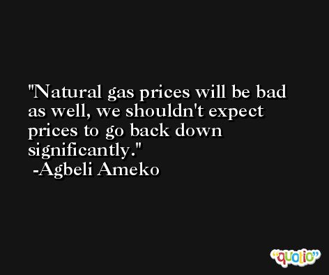 Natural gas prices will be bad as well, we shouldn't expect prices to go back down significantly. -Agbeli Ameko