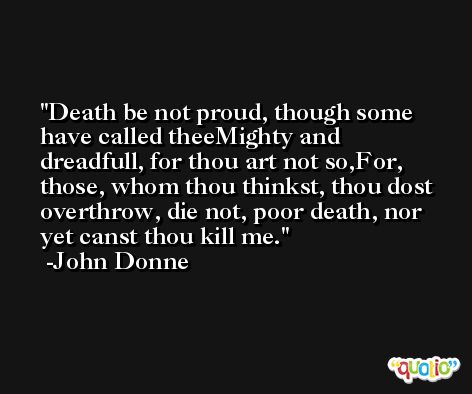 Death be not proud, though some have called theeMighty and dreadfull, for thou art not so,For, those, whom thou thinkst, thou dost overthrow, die not, poor death, nor yet canst thou kill me. -John Donne
