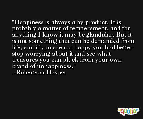 Happiness is always a by-product. It is probably a matter of temperament, and for anything I know it may be glandular. But it is not something that can be demanded from life, and if you are not happy you had better stop worrying about it and see what treasures you can pluck from your own brand of unhappiness. -Robertson Davies