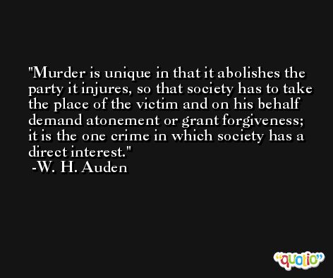 Murder is unique in that it abolishes the party it injures, so that society has to take the place of the victim and on his behalf demand atonement or grant forgiveness; it is the one crime in which society has a direct interest. -W. H. Auden