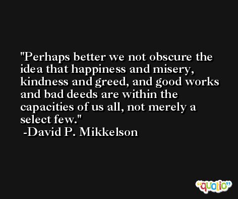 Perhaps better we not obscure the idea that happiness and misery, kindness and greed, and good works and bad deeds are within the capacities of us all, not merely a select few. -David P. Mikkelson