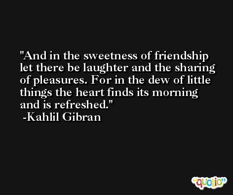 And in the sweetness of friendship let there be laughter and the sharing of pleasures. For in the dew of little things the heart finds its morning and is refreshed. -Kahlil Gibran