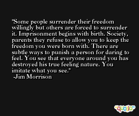 Some people surrender their freedom willingly but others are forced to surrender it. Imprisonment begins with birth. Society, parents they refuse to allow you to keep the freedom you were born with. There are subtle ways to punish a person for daring to feel. You see that everyone around you has destroyed his true feeling nature. You imitate what you see. -Jim Morrison