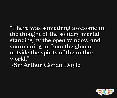 There was something awesome in the thought of the solitary mortal standing by the open window and summoning in from the gloom outside the spirits of the nether world. -Sir Arthur Conan Doyle