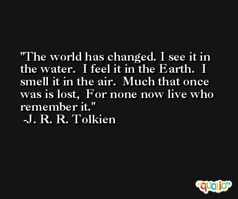 The world has changed. I see it in the water.  I feel it in the Earth.  I smell it in the air.  Much that once was is lost,  For none now live who remember it. -J. R. R. Tolkien
