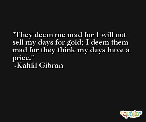 They deem me mad for I will not sell my days for gold; I deem them mad for they think my days have a price. -Kahlil Gibran