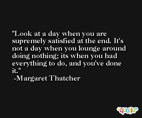 Look at a day when you are supremely satisfied at the end. It's not a day when you lounge around doing nothing; its when you had everything to do, and you've done it. -Margaret Thatcher