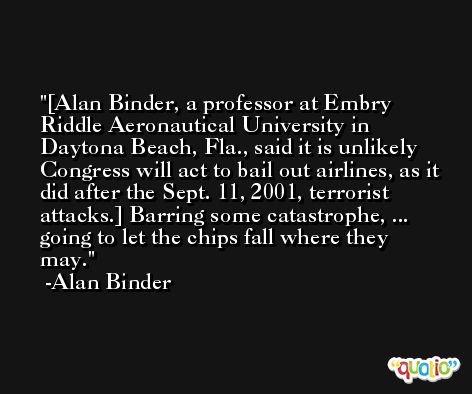 [Alan Binder, a professor at Embry Riddle Aeronautical University in Daytona Beach, Fla., said it is unlikely Congress will act to bail out airlines, as it did after the Sept. 11, 2001, terrorist attacks.] Barring some catastrophe, ... going to let the chips fall where they may. -Alan Binder