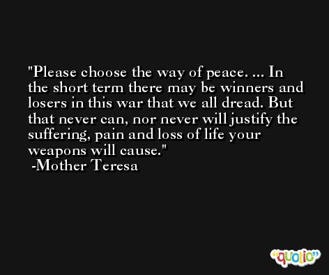 Please choose the way of peace. ... In the short term there may be winners and losers in this war that we all dread. But that never can, nor never will justify the suffering, pain and loss of life your weapons will cause. -Mother Teresa