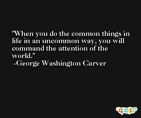 When you do the common things in life in an uncommon way, you will command the attention of the world. -George Washington Carver