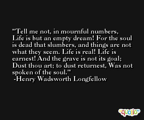 'Tell me not, in mournful numbers, Life is but an empty dream! For the soul is dead that slumbers, and things are not what they seem. Life is real! Life is earnest! And the grave is not its goal; Dust thou art; to dust returnest, Was not spoken of the soul.' -Henry Wadsworth Longfellow