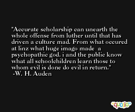 Accurate scholarship can unearth the whole offense from luther until that has driven a culture mad. From what occured at linz what huge imago made  a psychopathic god. i and the public know what all schoolchildren learn those to whom evil is done do evil in return. -W. H. Auden