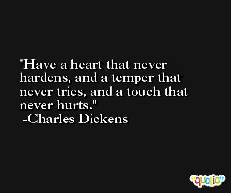 Have a heart that never hardens, and a temper that never tries, and a touch that never hurts. -Charles Dickens