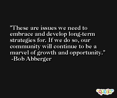 These are issues we need to embrace and develop long-term strategies for. If we do so, our community will continue to be a marvel of growth and opportunity. -Bob Abberger