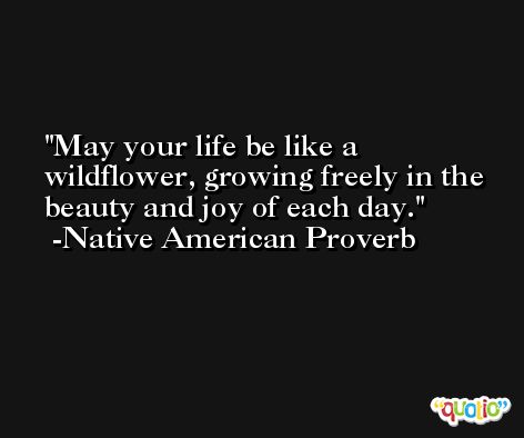 May your life be like a wildflower, growing freely in the beauty and joy of each day. -Native American Proverb