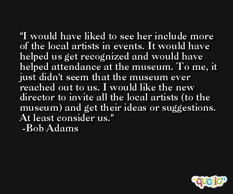 I would have liked to see her include more of the local artists in events. It would have helped us get recognized and would have helped attendance at the museum. To me, it just didn't seem that the museum ever reached out to us. I would like the new director to invite all the local artists (to the museum) and get their ideas or suggestions. At least consider us. -Bob Adams