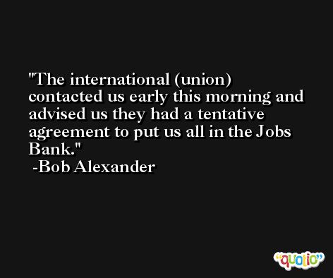 The international (union) contacted us early this morning and advised us they had a tentative agreement to put us all in the Jobs Bank. -Bob Alexander