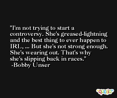 I'm not trying to start a controversy. She's greased-lightning and the best thing to ever happen to IRL, ... But she's not strong enough. She's wearing out. That's why she's slipping back in races. -Bobby Unser