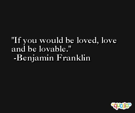 If you would be loved, love and be lovable. -Benjamin Franklin