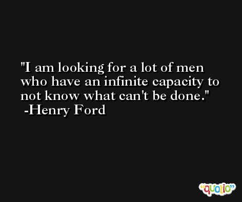 I am looking for a lot of men who have an infinite capacity to not know what can't be done. -Henry Ford