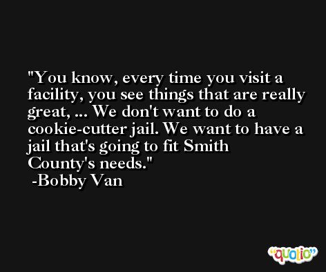 You know, every time you visit a facility, you see things that are really great, ... We don't want to do a cookie-cutter jail. We want to have a jail that's going to fit Smith County's needs. -Bobby Van