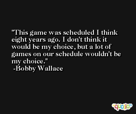 This game was scheduled I think eight years ago. I don't think it would be my choice, but a lot of games on our schedule wouldn't be my choice. -Bobby Wallace