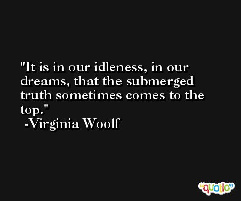 It is in our idleness, in our dreams, that the submerged truth sometimes comes to the top. -Virginia Woolf