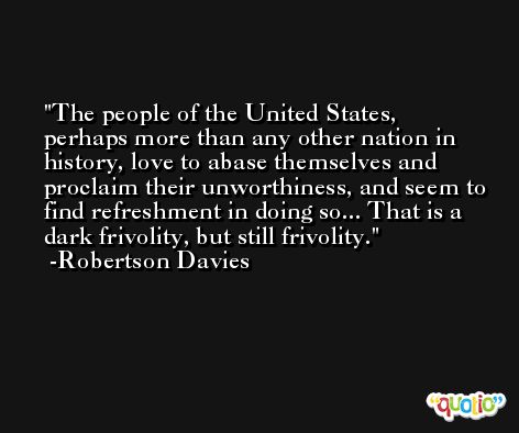 The people of the United States, perhaps more than any other nation in history, love to abase themselves and proclaim their unworthiness, and seem to find refreshment in doing so... That is a dark frivolity, but still frivolity. -Robertson Davies